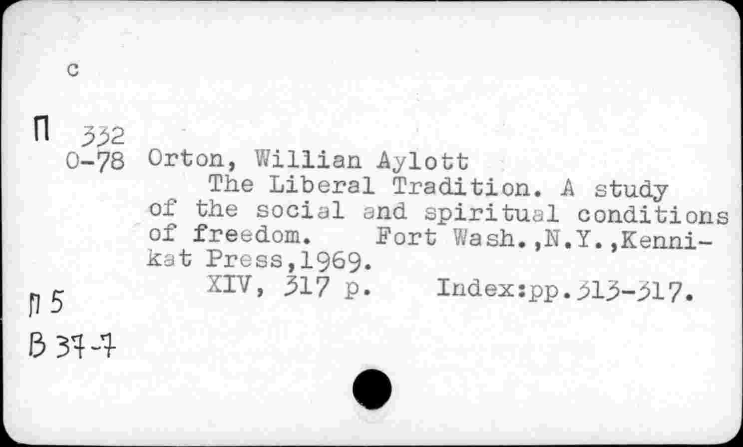 ﻿n 332
0-78
p5
Orton, Willian Aylott
The Liberal Tradition. A study of the social and spiritual conditions of freedom. Fort Wash.,N.Y.,Kenni-kat Press,1969.
XIV, 317 p.	Indexspp.313-317.